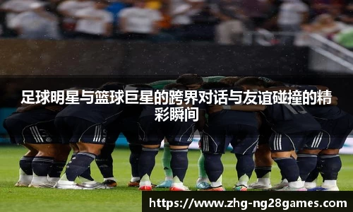 足球明星与篮球巨星的跨界对话与友谊碰撞的精彩瞬间
